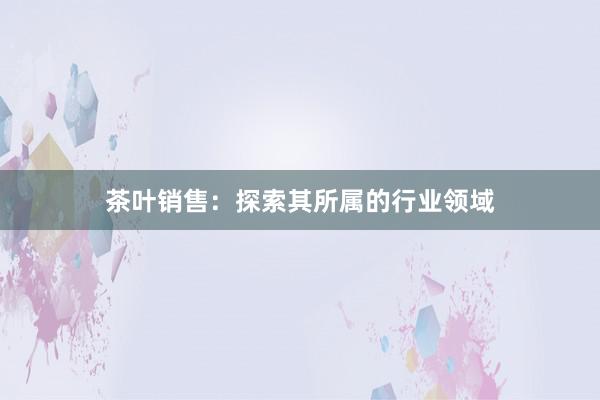 茶叶销售：探索其所属的行业领域